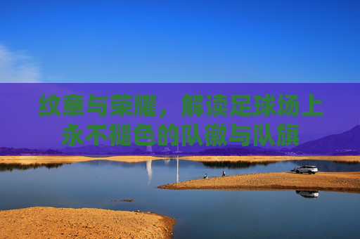纹章与荣耀，解读足球场上永不褪色的队徽与队旗