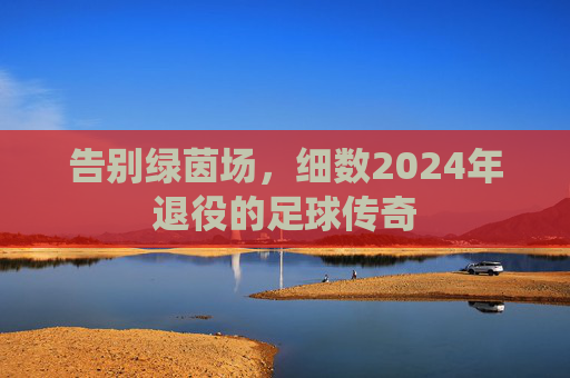 告别绿茵场,细数2024年退役的足球传奇