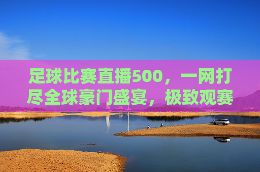 足球比赛直播500，一网打尽全球豪门盛宴，极致观赛新体验