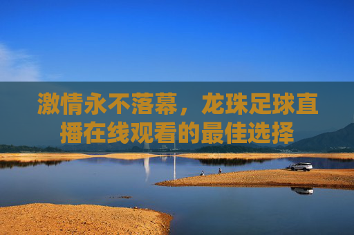 激情永不落幕，龙珠足球直播在线观看的最佳选择