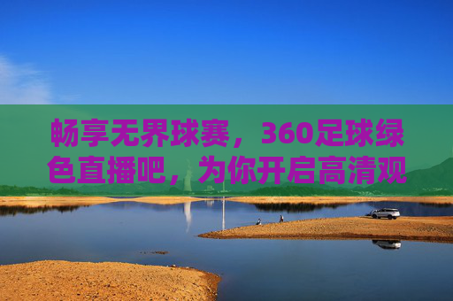 畅享无界球赛,360足球绿色直播吧,为你开启高清观赛新纪元