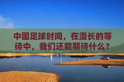 中国足球时间,在漫长的等待中,我们还能期待什么?