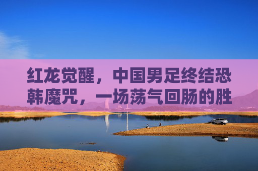 红龙觉醒，中国男足终结恐韩魔咒，一场荡气回肠的胜利