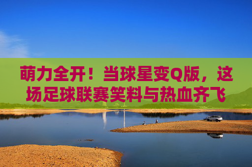 萌力全开!当球星变Q版,这场足球联赛笑料与热血齐飞