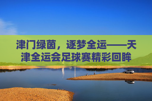 津门绿茵,逐梦全运——天津全运会足球赛精彩回眸