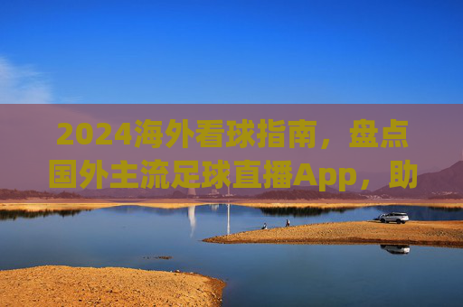 2024海外看球指南，盘点国外主流足球直播App，助你不错过每一场关键战役