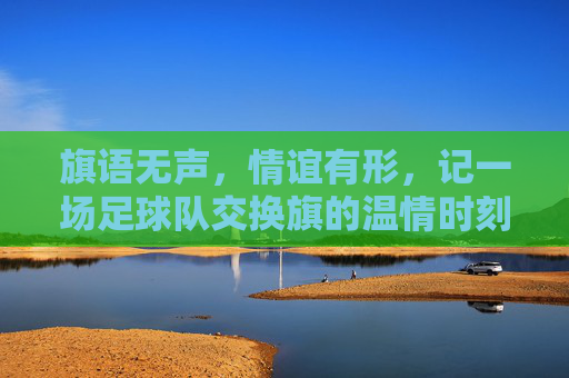 旗语无声，情谊有形，记一场足球队交换旗的温情时刻