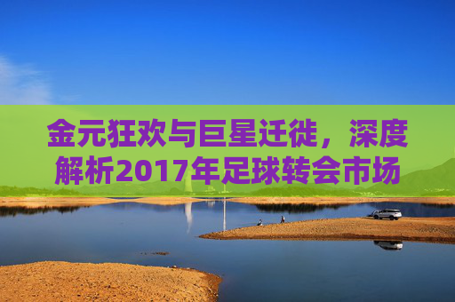 金元狂欢与巨星迁徙,深度解析2017年足球转会市场