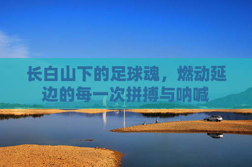 长白山下的足球魂，燃动延边的每一次拼搏与呐喊
