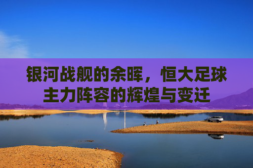 银河战舰的余晖,恒大足球主力阵容的辉煌与变迁