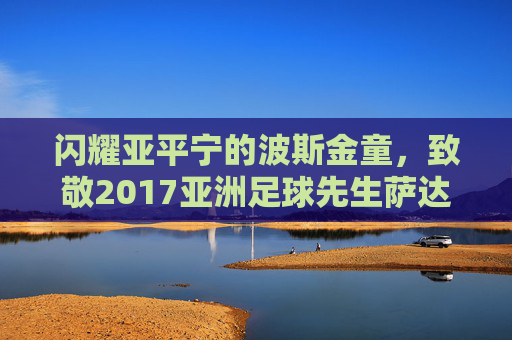 闪耀亚平宁的波斯金童，致敬2017亚洲足球先生萨达尔·阿兹蒙