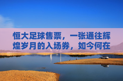 恒大足球售票,一张通往辉煌岁月的入场券,如今何在?