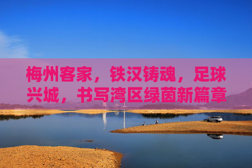 梅州客家,铁汉铸魂,足球兴城,书写湾区绿茵新篇章