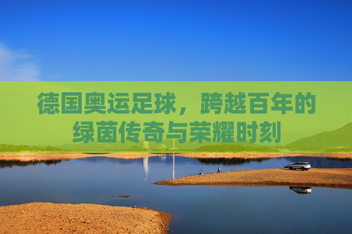 德国奥运足球，跨越百年的绿茵传奇与荣耀时刻
