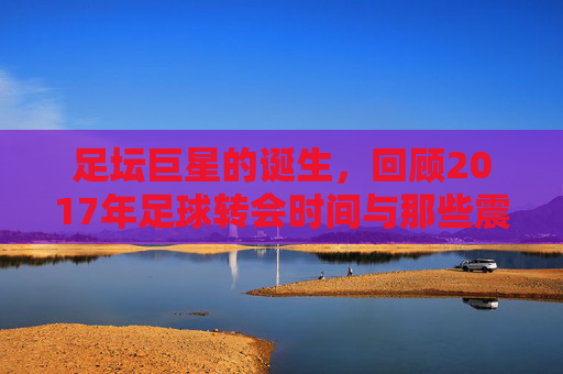 足坛巨星的诞生,回顾2017年足球转会时间与那些震撼的交易