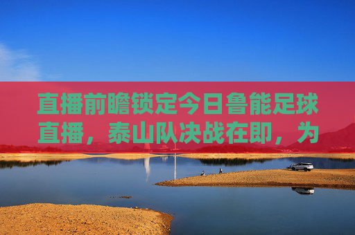 直播前瞻锁定今日鲁能足球直播，泰山队决战在即，为绿茵荣耀呐喊！