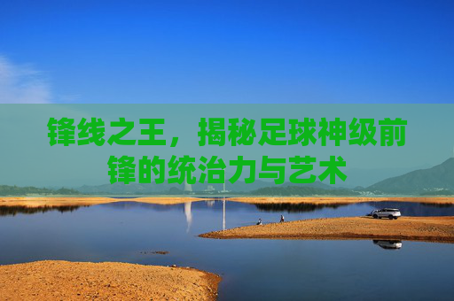 锋线之王,揭秘足球神级前锋的统治力与艺术