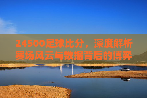 24500足球比分，深度解析赛场风云与数据背后的博弈