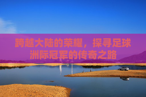 跨越大陆的荣耀,探寻足球洲际冠军的传奇之路