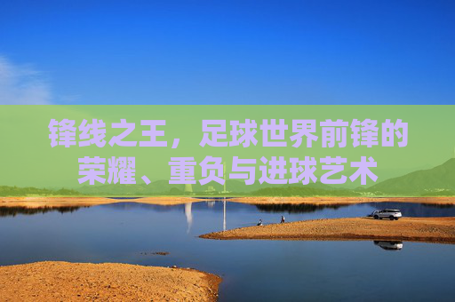 锋线之王,足球世界前锋的荣耀、重负与进球艺术