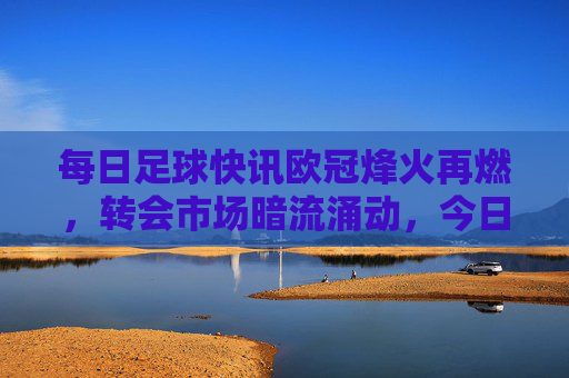 每日足球快讯欧冠烽火再燃，转会市场暗流涌动，今日焦点全在这