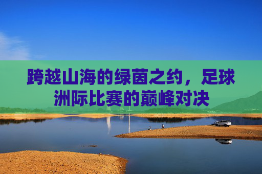 跨越山海的绿茵之约,足球洲际比赛的巅峰对决