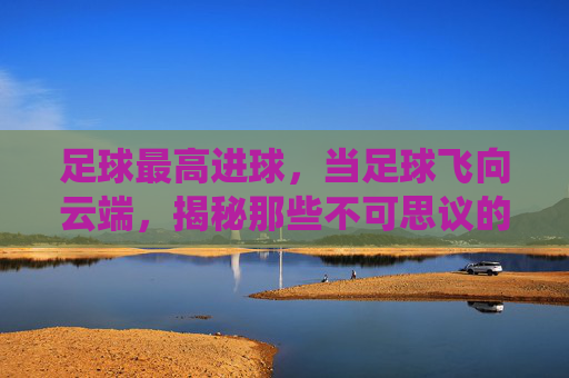足球最高进球,当足球飞向云端,揭秘那些不可思议的天外飞仙