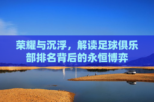 荣耀与沉浮,解读足球俱乐部排名背后的永恒博弈