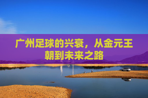 广州足球的兴衰,从金元王朝到未来之路