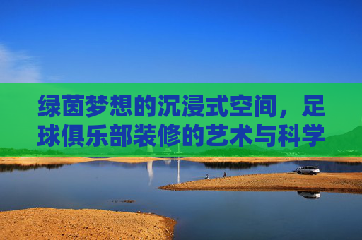 绿茵梦想的沉浸式空间,足球俱乐部装修的艺术与科学