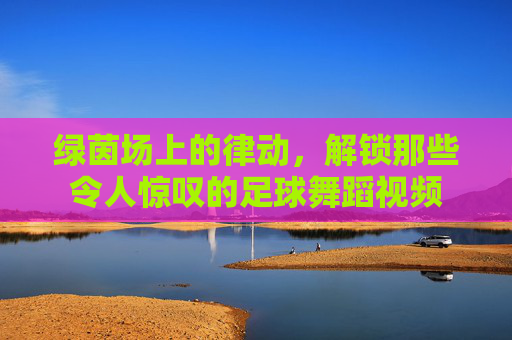 绿茵场上的律动,解锁那些令人惊叹的足球舞蹈视频
