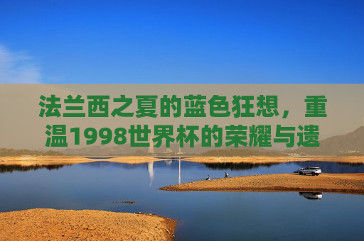 法兰西之夏的蓝色狂想,重温1998世界杯的荣耀与遗憾