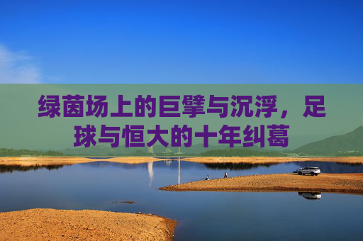 绿茵场上的巨擘与沉浮,足球与恒大的十年纠葛