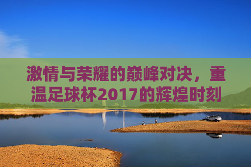激情与荣耀的巅峰对决,重温足球杯2017的辉煌时刻