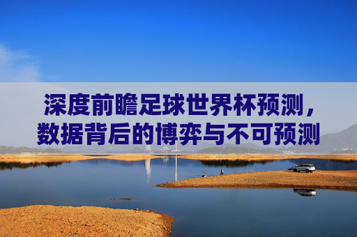 深度前瞻足球世界杯预测,数据背后的博弈与不可预测的魔力