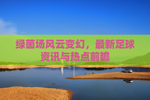绿茵场风云变幻,最新足球资讯与热点前瞻