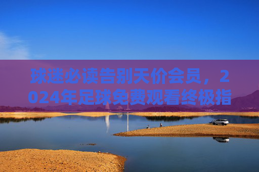 球迷必读告别天价会员，2024年足球免费观看终极指南
