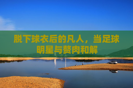 脱下球衣后的凡人,当足球明星与赘肉和解