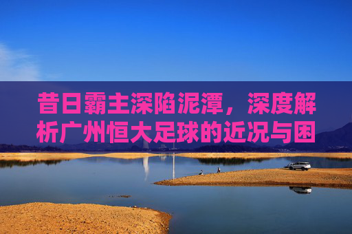 昔日霸主深陷泥潭,深度解析广州恒大足球的近况与困境