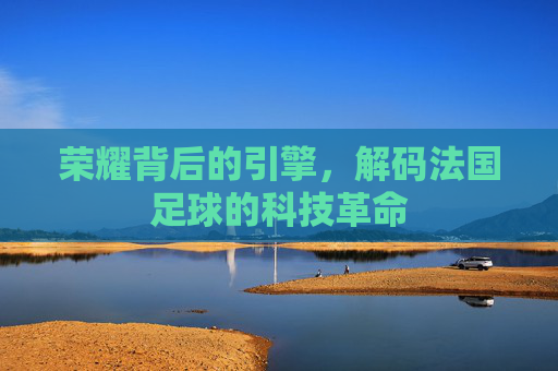 荣耀背后的引擎,解码法国足球的科技革命