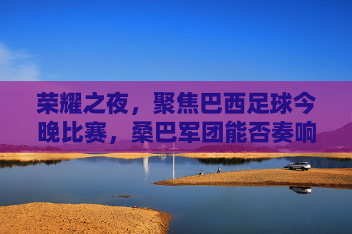 荣耀之夜,聚焦巴西足球今晚比赛,桑巴军团能否奏响胜利凯歌?