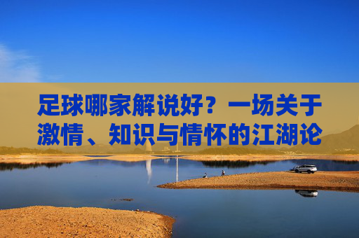 足球哪家解说好?一场关于激情、知识与情怀的江湖论剑
