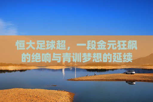 恒大足球超,一段金元狂飙的绝响与青训梦想的延续