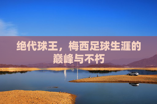 绝代球王,梅西足球生涯的巅峰与不朽