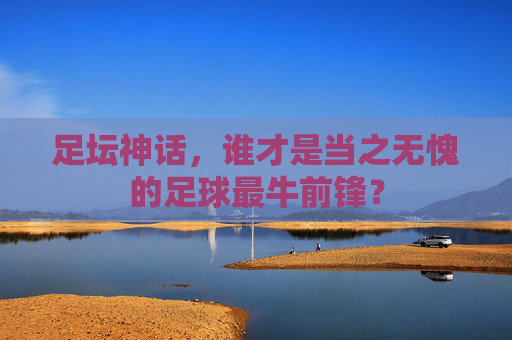 足坛神话,谁才是当之无愧的足球最牛前锋?