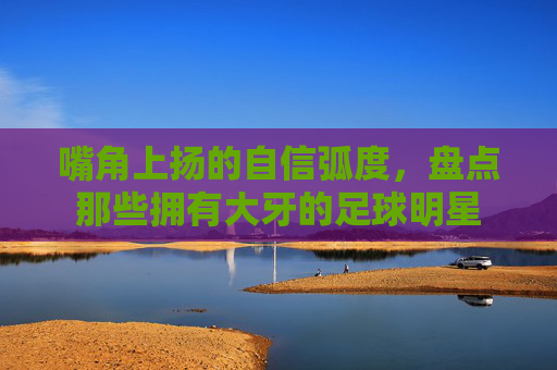 嘴角上扬的自信弧度,盘点那些拥有大牙的足球明星