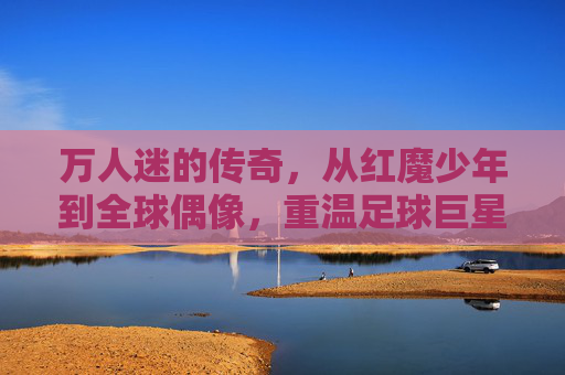 万人迷的传奇,从红魔少年到全球偶像,重温足球巨星碧咸的绿茵人生