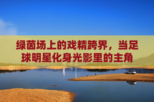 绿茵场上的戏精跨界,当足球明星化身光影里的主角