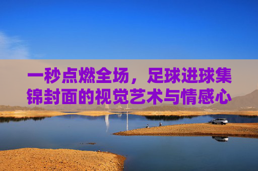 一秒点燃全场，足球进球集锦封面的视觉艺术与情感心理学