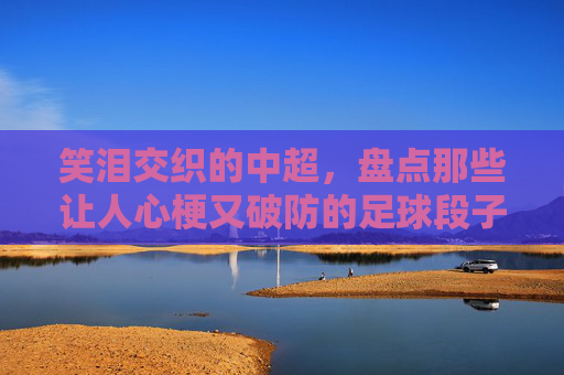 笑泪交织的中超,盘点那些让人心梗又破防的足球段子